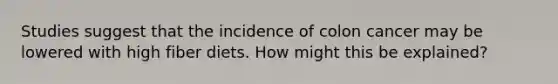 Studies suggest that the incidence of colon cancer may be lowered with high fiber diets. How might this be explained?