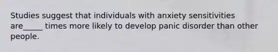 Studies suggest that individuals with anxiety sensitivities are_____ times more likely to develop panic disorder than other people.