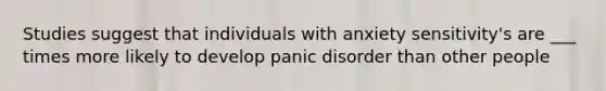 Studies suggest that individuals with anxiety sensitivity's are ___ times more likely to develop panic disorder than other people