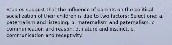 Studies suggest that the influence of parents on the political socialization of their children is due to two factors: Select one: a. paternalism and listening. b. maternalism and paternalism. c. communication and reason. d. nature and instinct. e. communication and receptivity.