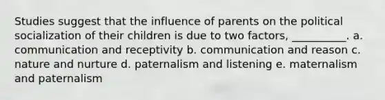 Studies suggest that the influence of parents on the political socialization of their children is due to two factors, __________. a. communication and receptivity b. communication and reason c. nature and nurture d. paternalism and listening e. maternalism and paternalism