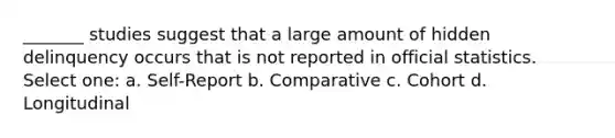 _______ studies suggest that a large amount of hidden delinquency occurs that is not reported in official statistics. Select one: a. Self-Report b. Comparative c. Cohort d. Longitudinal