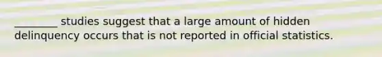 ________ studies suggest that a large amount of hidden delinquency occurs that is not reported in official statistics.