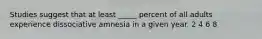 Studies suggest that at least _____ percent of all adults experience dissociative amnesia in a given year. 2 4 6 8