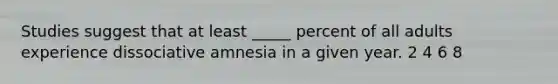 Studies suggest that at least _____ percent of all adults experience dissociative amnesia in a given year. 2 4 6 8