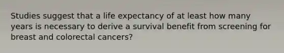 Studies suggest that a life expectancy of at least how many years is necessary to derive a survival benefit from screening for breast and colorectal cancers?