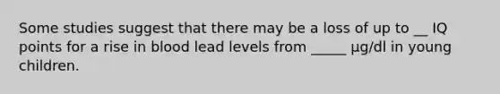 Some studies suggest that there may be a loss of up to __ IQ points for a rise in blood lead levels from _____ µg/dl in young children.