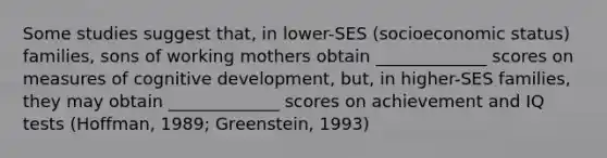 Some studies suggest that, in lower-SES (socioeconomic status) families, sons of working mothers obtain _____________ scores on measures of cognitive development, but, in higher-SES families, they may obtain _____________ scores on achievement and IQ tests (Hoffman, 1989; Greenstein, 1993)