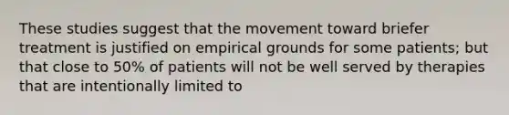 These studies suggest that the movement toward briefer treatment is justified on empirical grounds for some patients; but that close to 50% of patients will not be well served by therapies that are intentionally limited to