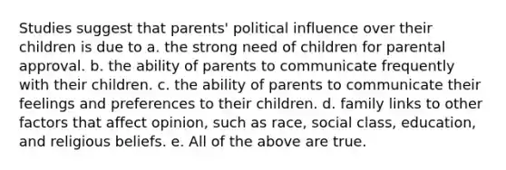 Studies suggest that parents' political influence over their children is due to a. the strong need of children for parental approval. b. the ability of parents to communicate frequently with their children. c. the ability of parents to communicate their feelings and preferences to their children. d. family links to other factors that affect opinion, such as race, social class, education, and religious beliefs. e. All of the above are true.