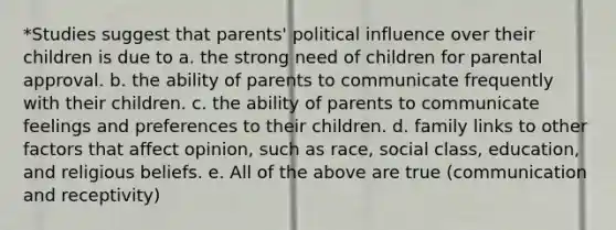 *Studies suggest that parents' political influence over their children is due to a. the strong need of children for parental approval. b. the ability of parents to communicate frequently with their children. c. the ability of parents to communicate feelings and preferences to their children. d. family links to other factors that affect opinion, such as race, social class, education, and religious beliefs. e. All of the above are true (communication and receptivity)