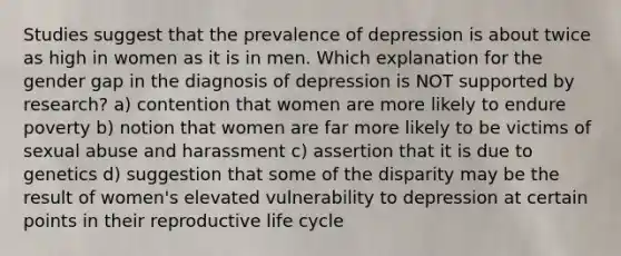 Studies suggest that the prevalence of depression is about twice as high in women as it is in men. Which explanation for the gender gap in the diagnosis of depression is NOT supported by research? a) contention that women are more likely to endure poverty b) notion that women are far more likely to be victims of sexual abuse and harassment c) assertion that it is due to genetics d) suggestion that some of the disparity may be the result of women's elevated vulnerability to depression at certain points in their reproductive life cycle