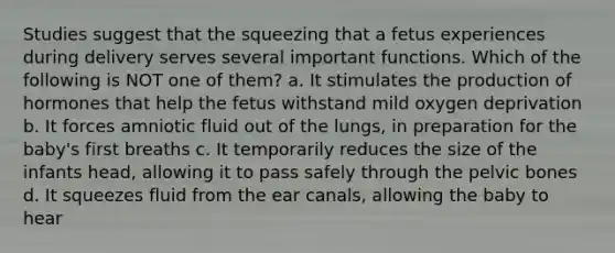 Studies suggest that the squeezing that a fetus experiences during delivery serves several important functions. Which of the following is NOT one of them? a. It stimulates the production of hormones that help the fetus withstand mild oxygen deprivation b. It forces amniotic fluid out of the lungs, in preparation for the baby's first breaths c. It temporarily reduces the size of the infants head, allowing it to pass safely through the pelvic bones d. It squeezes fluid from the ear canals, allowing the baby to hear