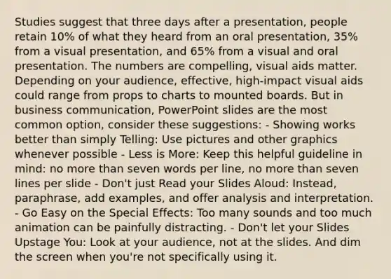 Studies suggest that three days after a presentation, people retain 10% of what they heard from an oral presentation, 35% from a visual presentation, and 65% from a visual and oral presentation. The numbers are compelling, visual aids matter. Depending on your audience, effective, high-impact visual aids could range from props to charts to mounted boards. But in business communication, PowerPoint slides are the most common option, consider these suggestions: - Showing works better than simply Telling: Use pictures and other graphics whenever possible - Less is More: Keep this helpful guideline in mind: no more than seven words per line, no more than seven lines per slide - Don't just Read your Slides Aloud: Instead, paraphrase, add examples, and offer analysis and interpretation. - Go Easy on the Special Effects: Too many sounds and too much animation can be painfully distracting. - Don't let your Slides Upstage You: Look at your audience, not at the slides. And dim the screen when you're not specifically using it.