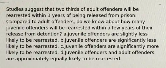 Studies suggest that two thirds of adult offenders will be rearrested within 3 years of being released from prison. Compared to adult offenders, do we know about how many juvenile offenders will be rearrested within a few years of their release from detention? a.juvenile offenders are slightly less likely to be rearrested. b.Juvenile offenders are significantly less likely to be rearrested. c.Juvenile offenders are significantly more likely to be rearrested. d.Juvenile offenders and adult offenders are approximately equally likely to be rearrested.