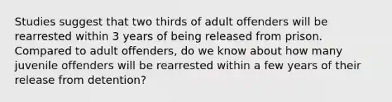 Studies suggest that two thirds of adult offenders will be rearrested within 3 years of being released from prison. Compared to adult offenders, do we know about how many juvenile offenders will be rearrested within a few years of their release from detention?