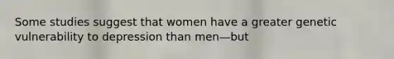 Some studies suggest that women have a greater genetic vulnerability to depression than men—but