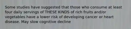 Some studies have suggested that those who consume at least four daily servings of THESE KINDS of rich fruits and/or vegetables have a lower risk of developing cancer or heart disease. May slow cognitive decline