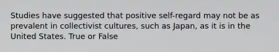 Studies have suggested that positive self-regard may not be as prevalent in collectivist cultures, such as Japan, as it is in the United States. True or False