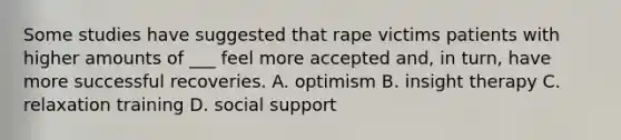 Some studies have suggested that rape victims patients with higher amounts of ___ feel more accepted and, in turn, have more successful recoveries. A. optimism B. insight therapy C. relaxation training D. social support