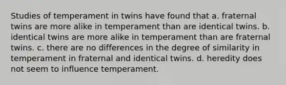 Studies of temperament in twins have found that a. fraternal twins are more alike in temperament than are identical twins. b. identical twins are more alike in temperament than are fraternal twins. c. there are no differences in the degree of similarity in temperament in fraternal and identical twins. d. heredity does not seem to influence temperament.