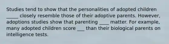 Studies tend to show that the personalities of adopted children _____ closely resemble those of their adoptive parents. However, adoptions studies show that parenting ____ matter. For example, many adopted children score ___ than their biological parents on intelligence tests.