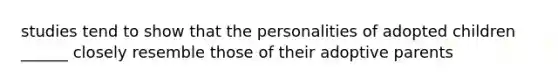 studies tend to show that the personalities of adopted children ______ closely resemble those of their adoptive parents