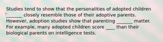 Studies tend to show that the personalities of adopted children _______ closely resemble those of their adoptive parents. However, adoption studies show that parenting _______ matter. For example, many adopted children score ____ than their biological parents on intelligence tests.