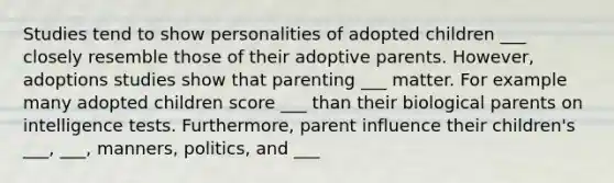 Studies tend to show personalities of adopted children ___ closely resemble those of their adoptive parents. However, adoptions studies show that parenting ___ matter. For example many adopted children score ___ than their biological parents on intelligence tests. Furthermore, parent influence their children's ___, ___, manners, politics, and ___