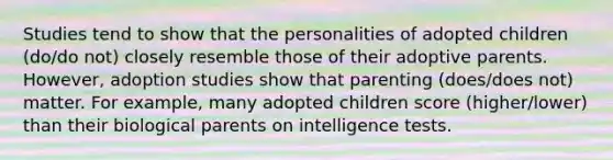 Studies tend to show that the personalities of adopted children (do/do not) closely resemble those of their adoptive parents. However, adoption studies show that parenting (does/does not) matter. For example, many adopted children score (higher/lower) than their biological parents on intelligence tests.