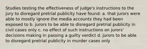 Studies testing the effectiveness of judge's instructions to the jury to disregard pretrial publicity have found: a. that jurors were able to mostly ignore the media accounts they had been exposed to b. jurors to be able to disregard pretrial publicity in civil cases only c. no effect of such instructions on jurors' decisions making in passing a guilty verdict d. jurors to be able to disregard pretrial publicity in murder cases only