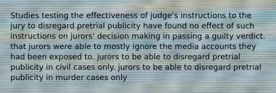 Studies testing the effectiveness of judge's instructions to the jury to disregard pretrial publicity have found no effect of such instructions on jurors' decision making in passing a guilty verdict. that jurors were able to mostly ignore the media accounts they had been exposed to. jurors to be able to disregard pretrial publicity in civil cases only. jurors to be able to disregard pretrial publicity in murder cases only