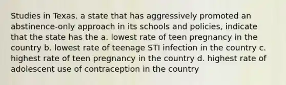 Studies in Texas. a state that has aggressively promoted an abstinence-only approach in its schools and policies, indicate that the state has the a. lowest rate of teen pregnancy in the country b. lowest rate of teenage STI infection in the country c. highest rate of teen pregnancy in the country d. highest rate of adolescent use of contraception in the country