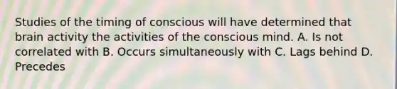 Studies of the timing of conscious will have determined that brain activity the activities of the conscious mind. A. Is not correlated with B. Occurs simultaneously with C. Lags behind D. Precedes