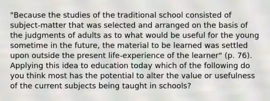 "Because the studies of the traditional school consisted of subject-matter that was selected and arranged on the basis of the judgments of adults as to what would be useful for the young sometime in the future, the material to be learned was settled upon outside the present life-experience of the learner" (p. 76). Applying this idea to education today which of the following do you think most has the potential to alter the value or usefulness of the current subjects being taught in schools?