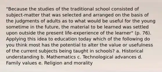 "Because the studies of the traditional school consisted of subject-matter that was selected and arranged on the basis of the judgments of adults as to what would be useful for the young sometime in the future, the material to be learned was settled upon outside the present life-experience of the learner" (p. 76). Applying this idea to education today which of the following do you think most has the potential to alter the value or usefulness of the current subjects being taught in schools? a. Historical understanding b. Mathematics c. Technological advances d. Family values e. Religion and morality