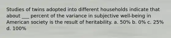 Studies of twins adopted into different households indicate that about ___ percent of the variance in subjective well-being in American society is the result of heritability. a. 50% b. 0% c. 25% d. 100%