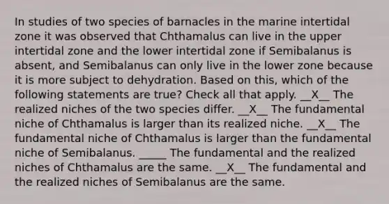 In studies of two species of barnacles in the marine intertidal zone it was observed that Chthamalus can live in the upper intertidal zone and the lower intertidal zone if Semibalanus is absent, and Semibalanus can only live in the lower zone because it is more subject to dehydration. Based on this, which of the following statements are true? Check all that apply. __X__ The realized niches of the two species differ. __X__ The fundamental niche of Chthamalus is larger than its realized niche. __X__ The fundamental niche of Chthamalus is larger than the fundamental niche of Semibalanus. _____ The fundamental and the realized niches of Chthamalus are the same. __X__ The fundamental and the realized niches of Semibalanus are the same.