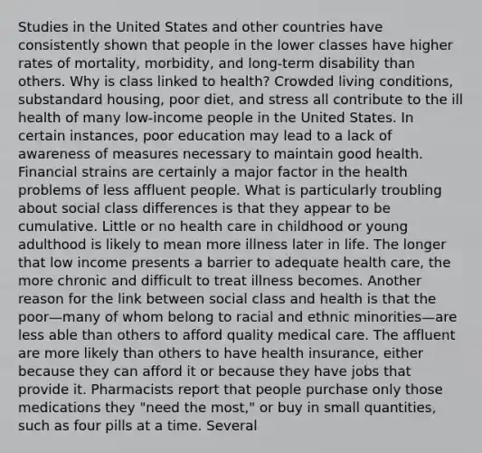 Studies in the United States and other countries have consistently shown that people in the lower classes have higher rates of mortality, morbidity, and long-term disability than others. Why is class linked to health? Crowded living conditions, substandard housing, poor diet, and stress all contribute to the ill health of many low-income people in the United States. In certain instances, poor education may lead to a lack of awareness of measures necessary to maintain good health. Financial strains are certainly a major factor in the health problems of less affluent people. What is particularly troubling about social class differences is that they appear to be cumulative. Little or no health care in childhood or young adulthood is likely to mean more illness later in life. The longer that low income presents a barrier to adequate health care, the more chronic and difficult to treat illness becomes. Another reason for the link between social class and health is that the poor—many of whom belong to racial and ethnic minorities—are less able than others to afford quality medical care. The affluent are more likely than others to have health insurance, either because they can afford it or because they have jobs that provide it. Pharmacists report that people purchase only those medications they "need the most," or buy in small quantities, such as four pills at a time. Several