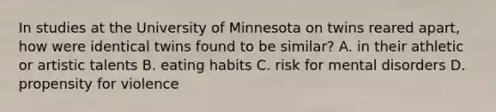 In studies at the University of Minnesota on twins reared apart, how were identical twins found to be similar? A. in their athletic or artistic talents B. eating habits C. risk for mental disorders D. propensity for violence