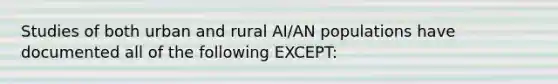 Studies of both urban and rural AI/AN populations have documented all of the following EXCEPT: