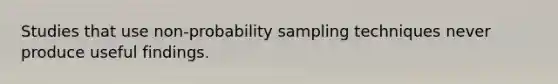 Studies that use non-probability sampling techniques never produce useful findings.