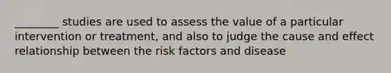 ________ studies are used to assess the value of a particular intervention or treatment, and also to judge the cause and effect relationship between the risk factors and disease