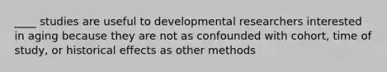 ____ studies are useful to developmental researchers interested in aging because they are not as confounded with cohort, time of study, or historical effects as other methods