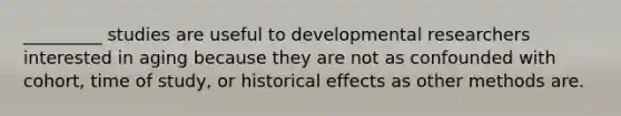 _________ studies are useful to developmental researchers interested in aging because they are not as confounded with cohort, time of study, or historical effects as other methods are.