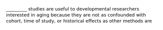 _________ studies are useful to developmental researchers interested in aging because they are not as confounded with cohort, time of study, or historical effects as other methods are