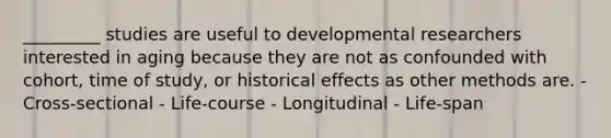 _________ studies are useful to developmental researchers interested in aging because they are not as confounded with cohort, time of study, or historical effects as other methods are. - Cross-sectional - Life-course - Longitudinal - Life-span