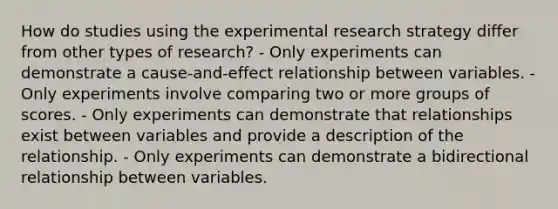 How do studies using the experimental research strategy differ from other types of research? - Only experiments can demonstrate a cause-and-effect relationship between variables. - Only experiments involve comparing two or more groups of scores. - Only experiments can demonstrate that relationships exist between variables and provide a description of the relationship. - Only experiments can demonstrate a bidirectional relationship between variables.