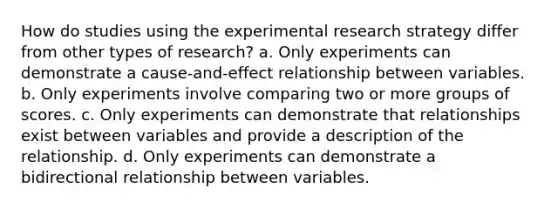 How do studies using the <a href='https://www.questionai.com/knowledge/kD5GeV2lsd-experimental-research' class='anchor-knowledge'>experimental research</a> strategy differ from other types of research? a. Only experiments can demonstrate a cause-and-effect relationship between variables. b. Only experiments involve comparing two or more groups of scores. c. Only experiments can demonstrate that relationships exist between variables and provide a description of the relationship. d. Only experiments can demonstrate a bidirectional relationship between variables.