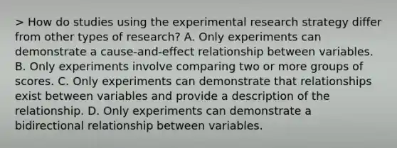 > How do studies using the experimental research strategy differ from other types of research? A. Only experiments can demonstrate a cause-and-effect relationship between variables. B. Only experiments involve comparing two or more groups of scores. C. Only experiments can demonstrate that relationships exist between variables and provide a description of the relationship. D. Only experiments can demonstrate a bidirectional relationship between variables.